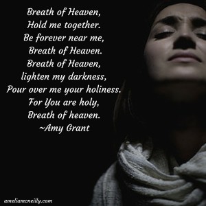 Breath of Heaven,Hold me together.Be forever near me, Breath of Heaven.Breath of Heaven, lighten my darkness,Pour over me your holiness. For You are holy,Breath of heaven.