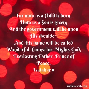 For unto us a Child is born,Unto us a Son is given;And the government will be upon His shoulder.And His name will be calledWonderful, Counselor, Mighty God,Everlasting Father, Prince of Peace.Isaiah 9-6