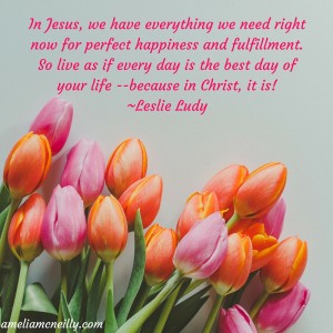 In Jesus, we have everything we need right now for perfect happiness and fulfillment. So live as if every day is the best day of your life --because in Christ, it is! (1)